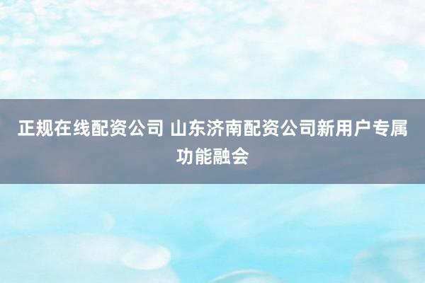 正规在线配资公司 山东济南配资公司新用户专属功能融会