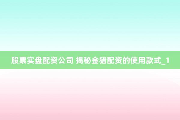 股票实盘配资公司 揭秘金猪配资的使用款式_1