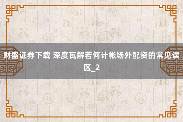 财盛证券下载 深度瓦解若何计帐场外配资的常见误区_2