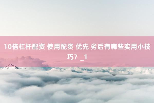 10倍杠杆配资 使用配资 优先 劣后有哪些实用小技巧？_1