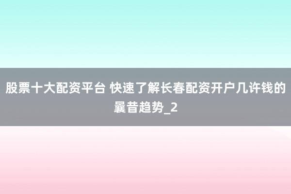 股票十大配资平台 快速了解长春配资开户几许钱的曩昔趋势_2